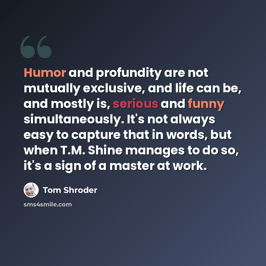 “Humor and profundity are not mutually exclusive, and life can be, and mostly is, serious and funny simultaneously. It's not always easy to capture that in words, but when T.M. Shine manages to do so, it's a sign of a master at work.” quote by Tom Shroder