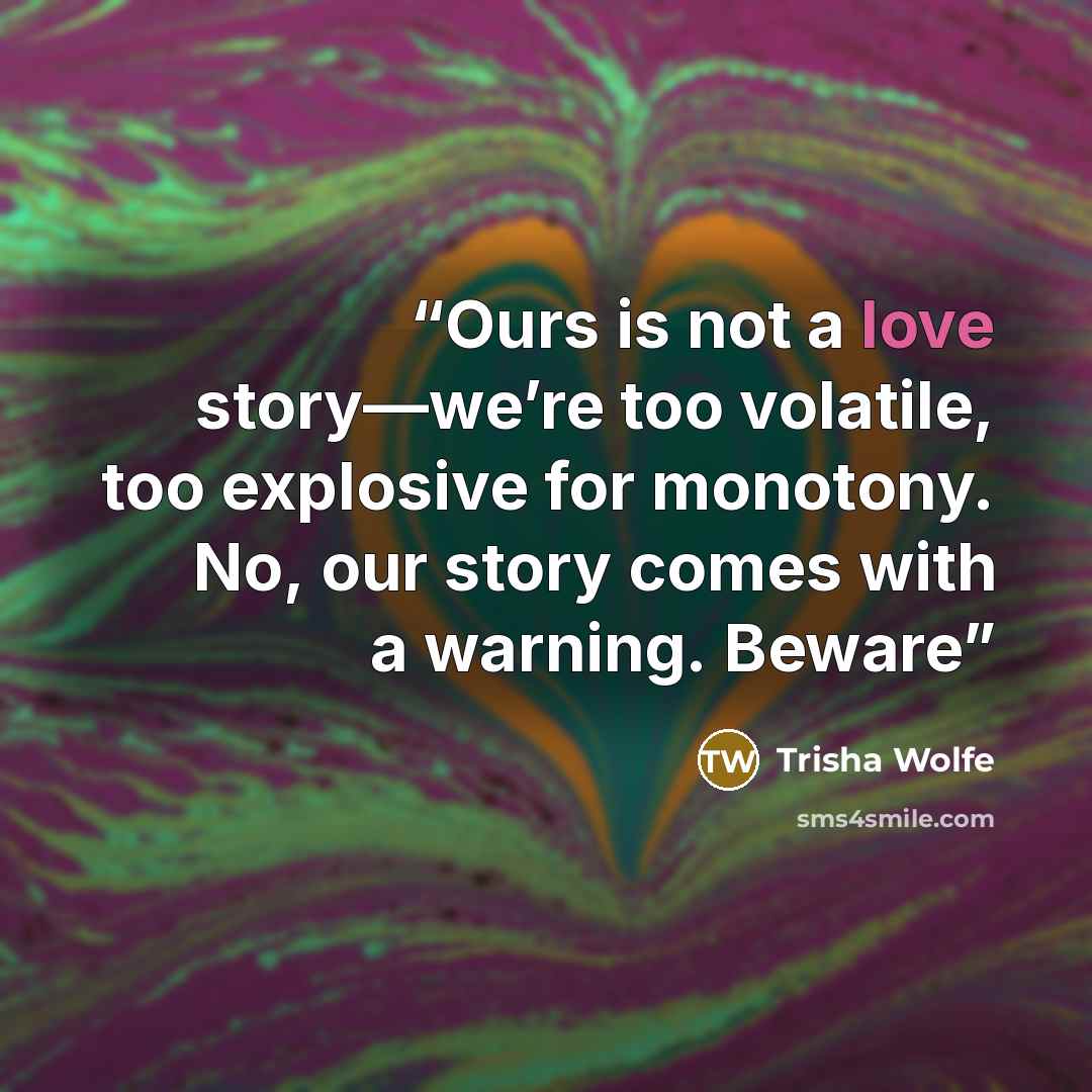 “Ours is not a love story—we’re too volatile, too explosive for monotony. No, our story comes with a warning. Beware” quote by Trisha Wolfe
