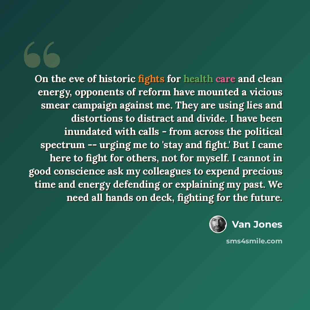 “On the eve of historic fights for health care and clean energy, opponents of reform have mounted a vicious smear campaign against me. They are using lies and distortions to distract and divide. I have been inundated with calls - from across the political spectrum -- urging me to 'stay and fight.'…” quote by Van Jones