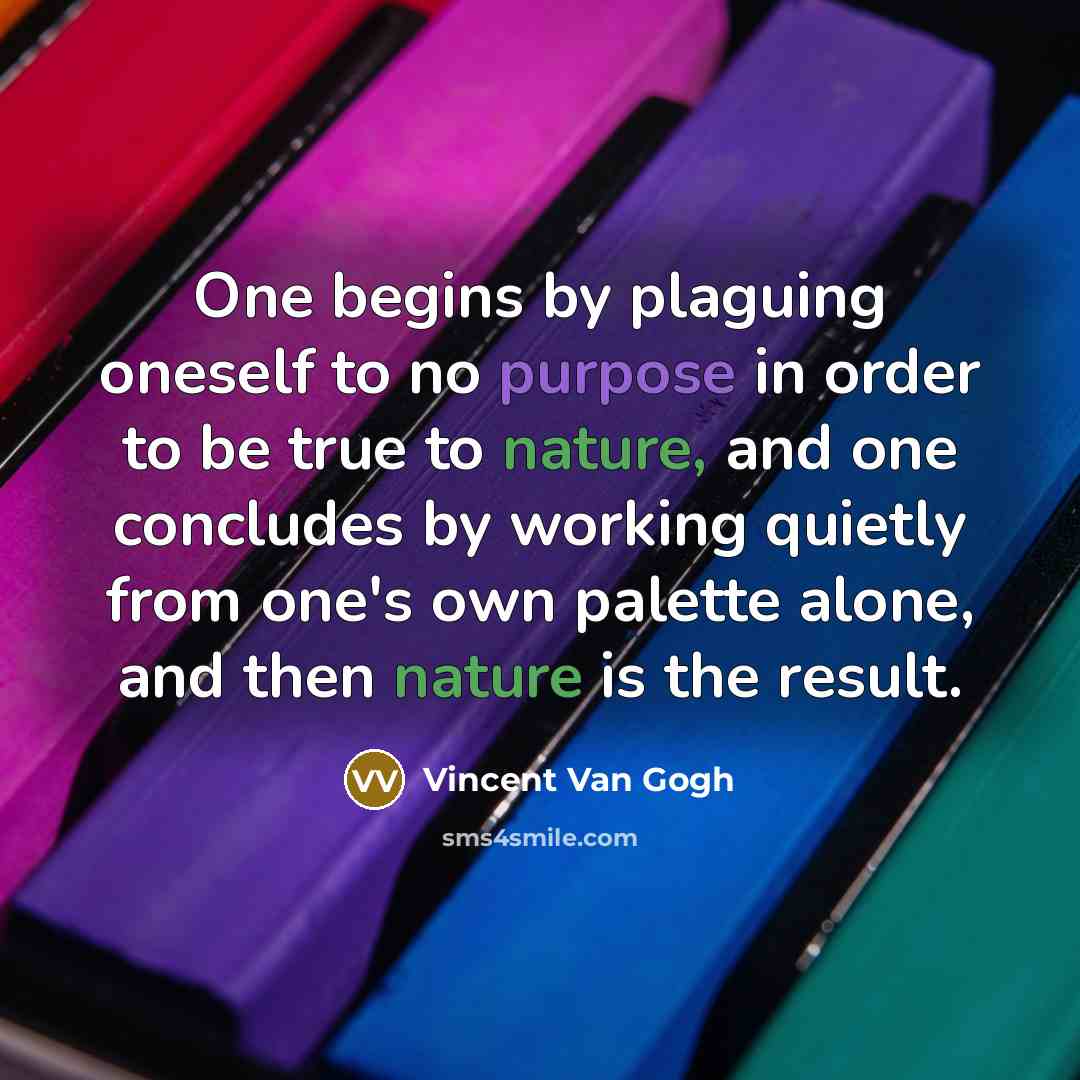 “One begins by plaguing oneself to no purpose in order to be true to nature, and one concludes by working quietly from one's own palette alone, and then nature is the result.” quote by Vincent Van Gogh