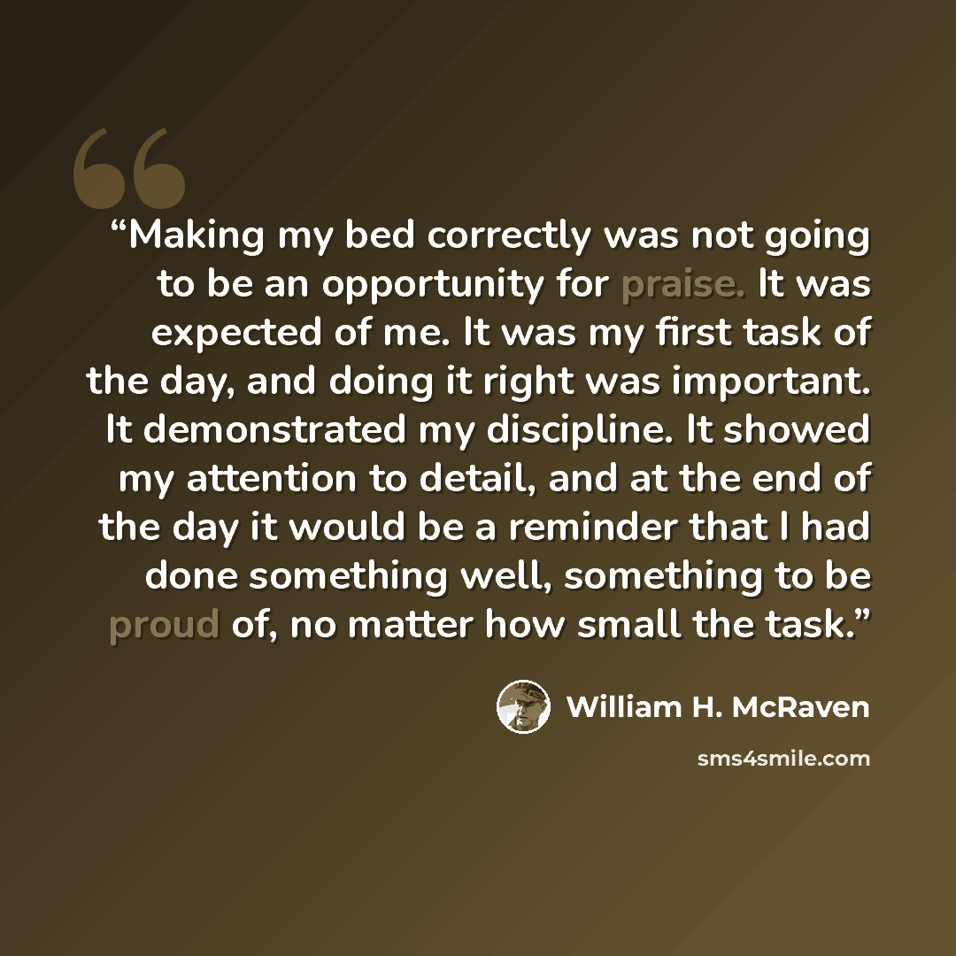 “Making my bed correctly was not going to be an opportunity for praise. It was expected of me. It was my first task of the day, and doing it right was important. It demonstrated my discipline. It showed my attention to detail, and at the end of the day it would be a reminder that I had done…” quote by William H. McRaven