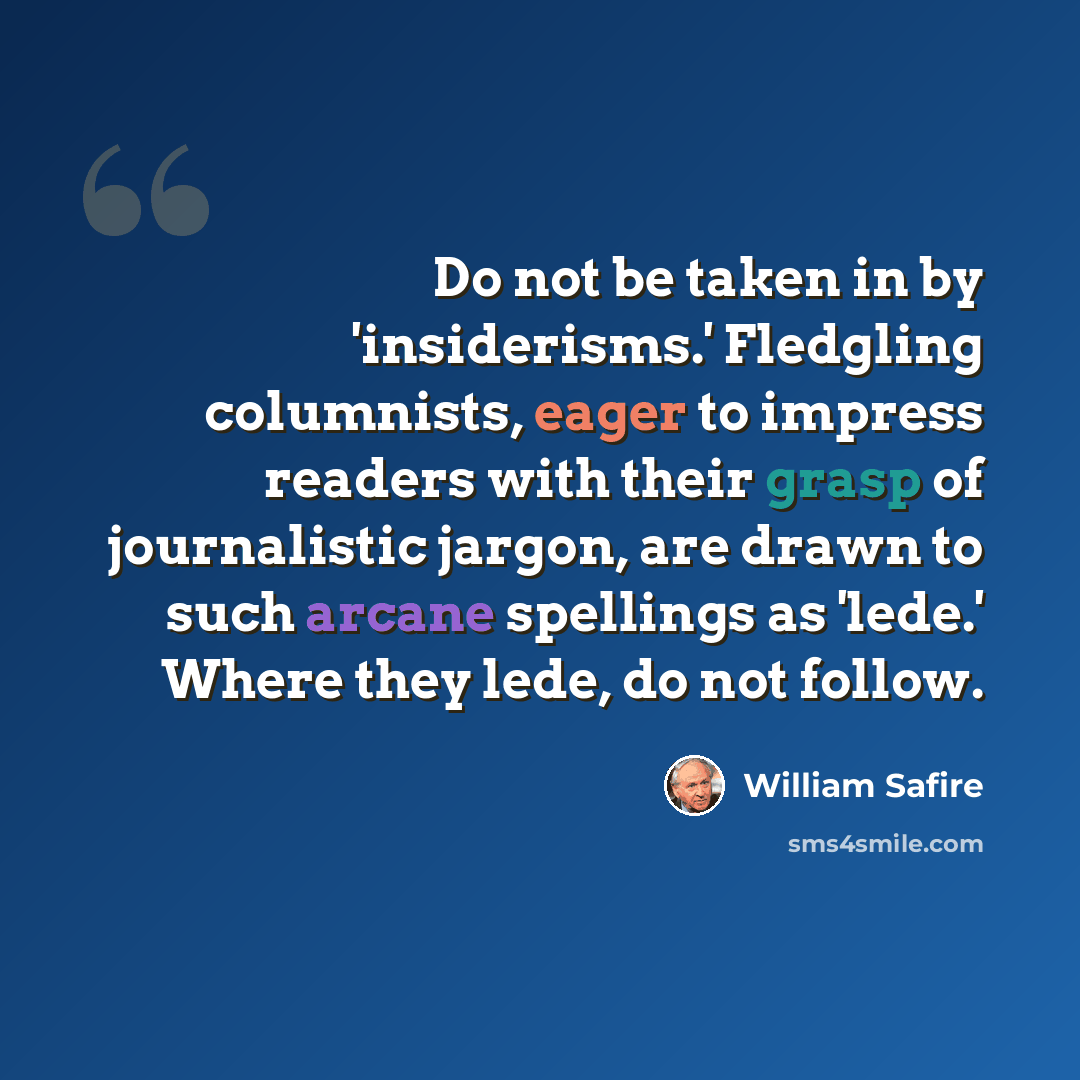 “Do not be taken in by 'insiderisms.' Fledgling columnists, eager to impress readers with their grasp of journalistic jargon, are drawn to such arcane spellings as 'lede.' Where they lede, do not follow.” quote by William Safire