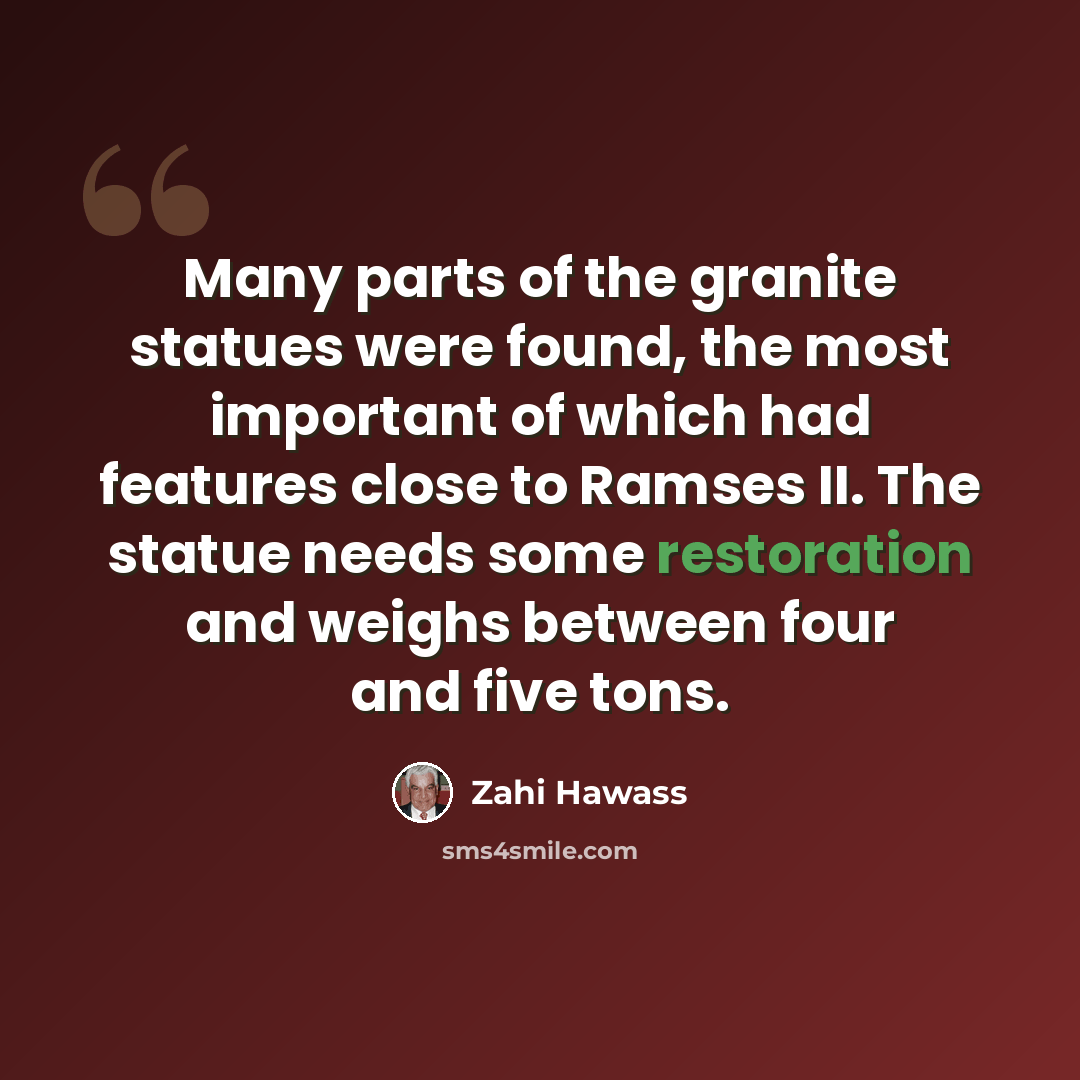 “Many parts of the granite statues were found, the most important of which had features close to Ramses II. The statue needs some restoration and weighs between four and five tons.” quote by Zahi Hawass