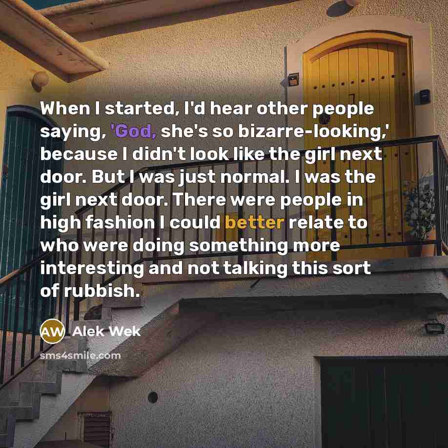 “When I started, I'd hear other people saying, 'God, she's so bizarre-looking,' because I didn't look like the girl next door. But I was just normal. I was the girl next door. There were people in high fashion I could better relate to who were doing something more interesting and not talking this…” quote by Alek Wek