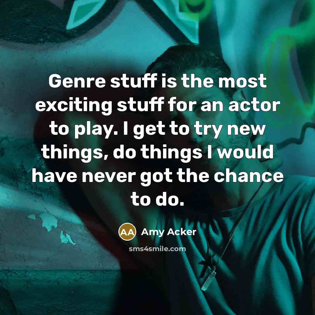 “Genre stuff is the most exciting stuff for an actor to play. I get to try new things, do things I would have never got the chance to do.” quote by Amy Acker
