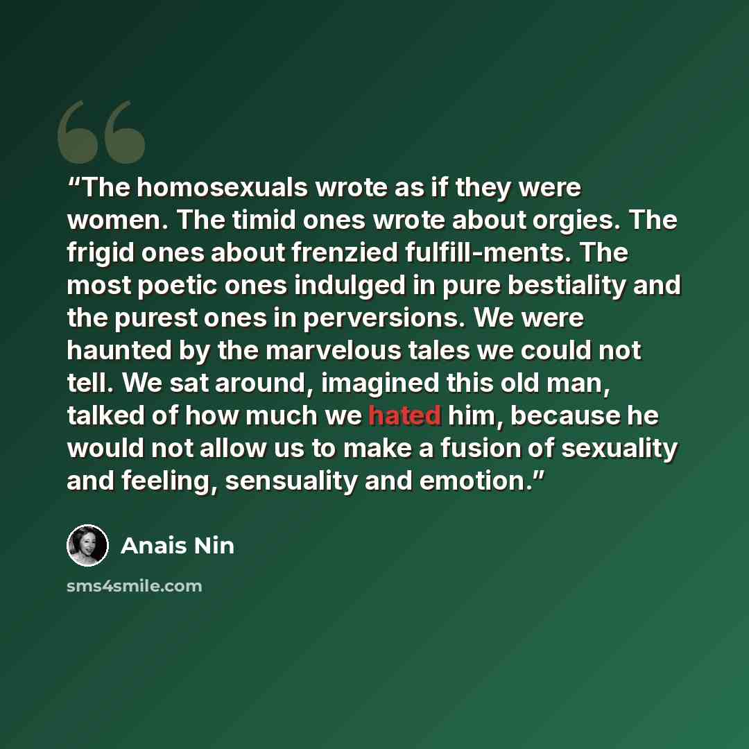 “The homosexuals wrote as if they were women. The timid ones wrote about orgies. The frigid ones about frenzied fulfill-ments. The most poetic ones indulged in pure bestiality and the purest ones in perversions. We were haunted by the marvelous tales we could not tell. We sat around, imagined this…” quote by Anaïs Nin