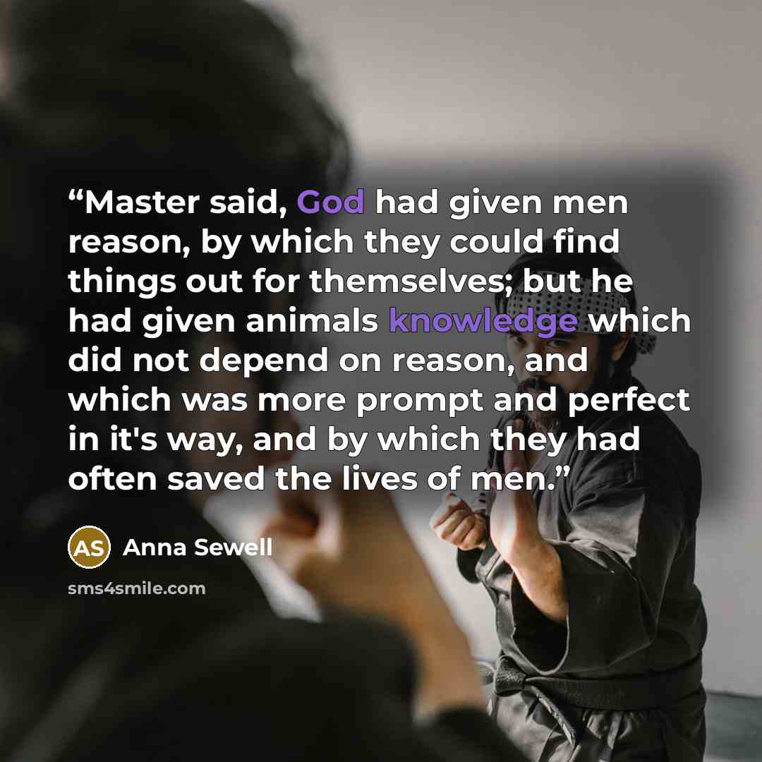 “Master said, God had given men reason, by which they could find things out for themselves; but he had given animals knowledge which did not depend on reason, and which was more prompt and perfect in it's way, and by which they had often saved the lives of men.” quote by Anna Sewell