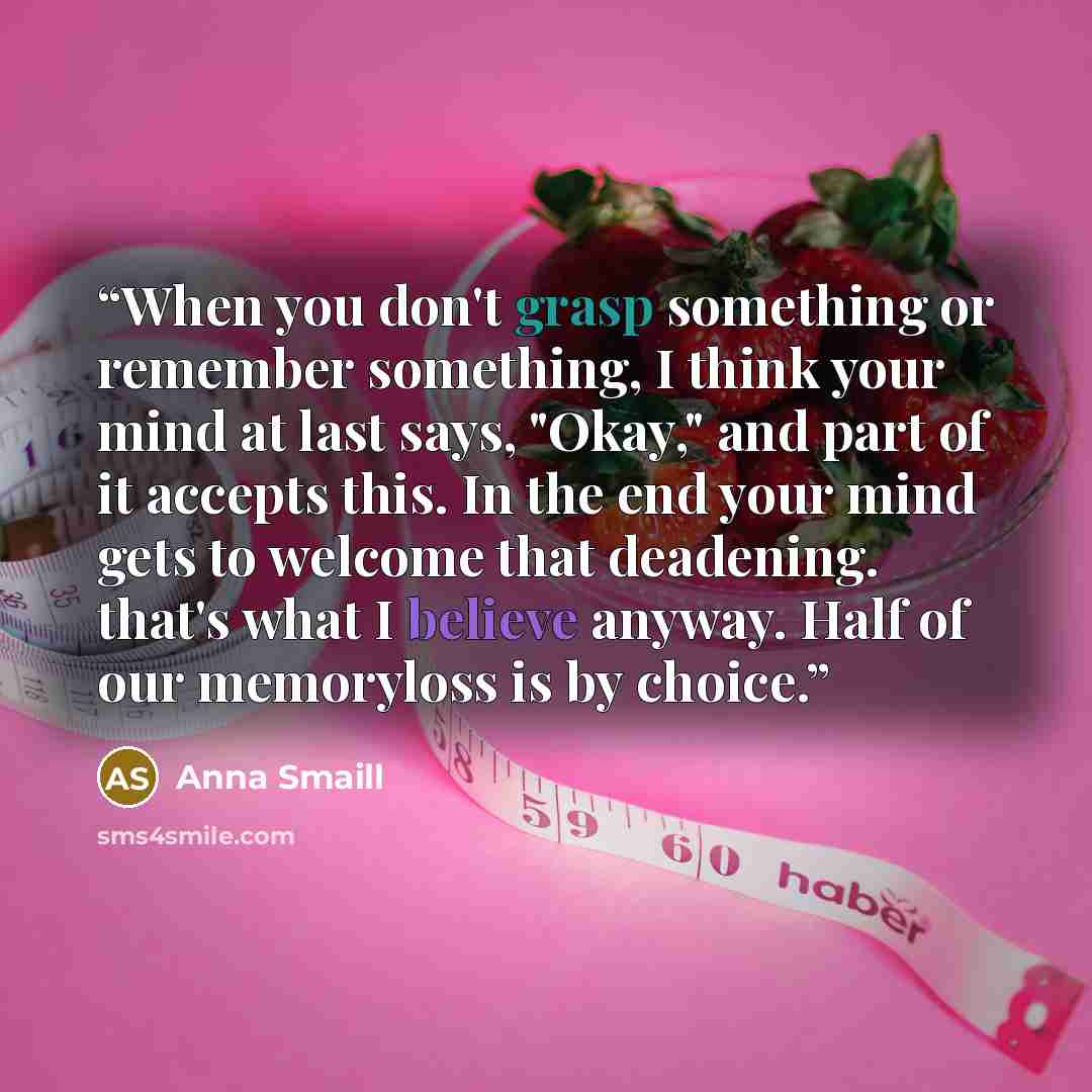 “When you don't grasp something or remember something, I think your mind at last says, "Okay," and part of it accepts this. In the end your mind gets to welcome that deadening. that's what I believe anyway. Half of our memoryloss is by choice.” quote by Anna Smaill