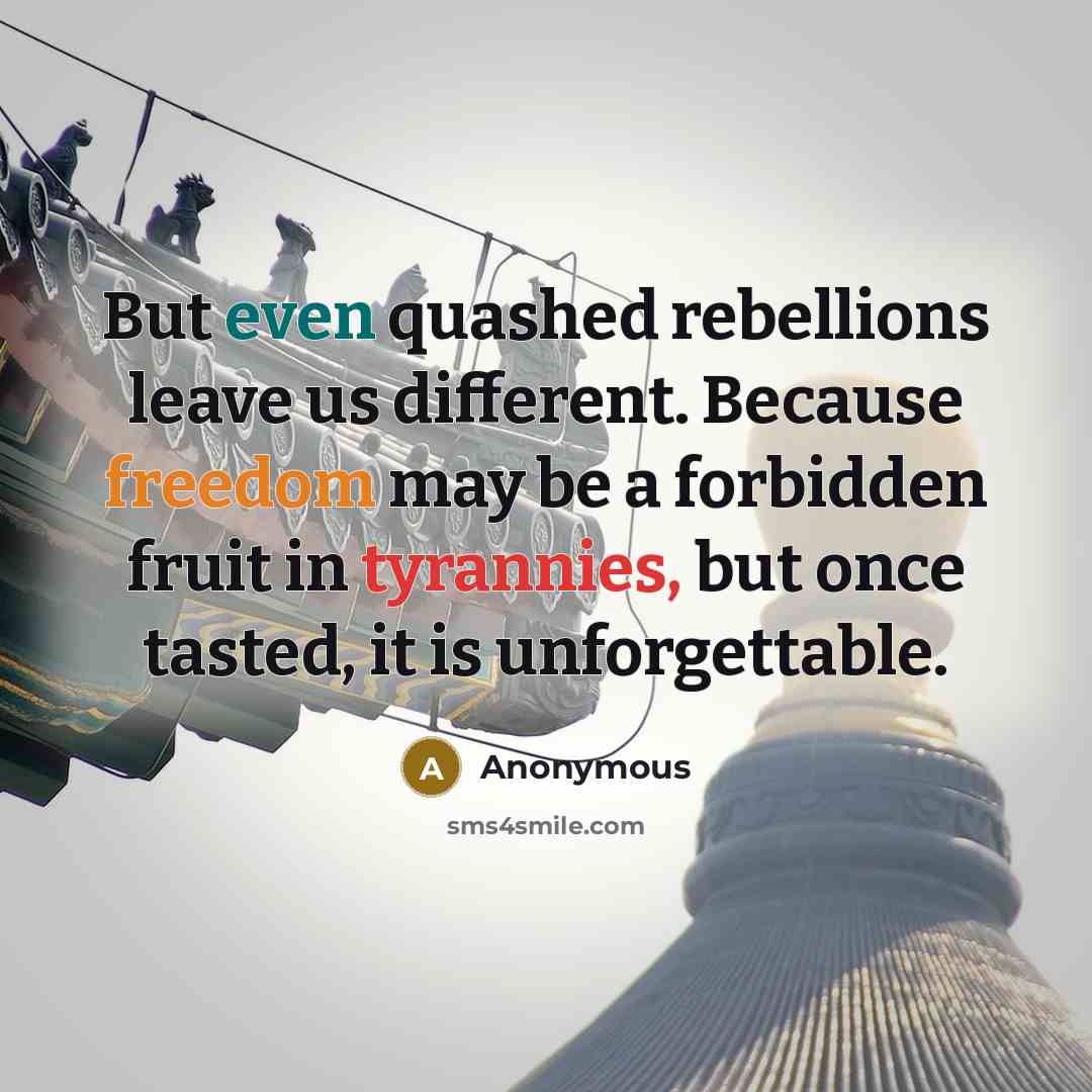 “But even quashed rebellions leave us different. Because freedom may be a forbidden fruit in tyrannies, but once tasted, it is unforgettable.” quote by Anonymous