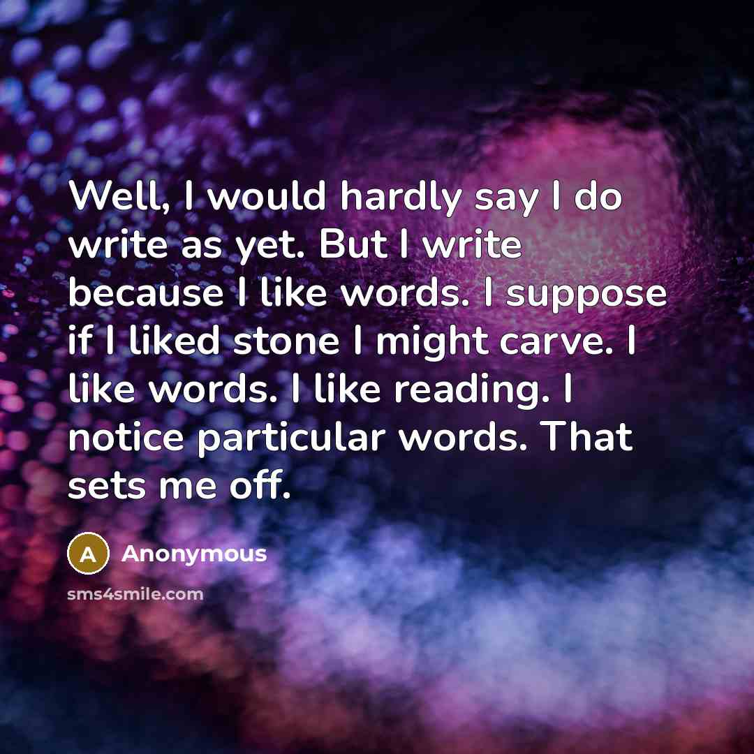 “Well, I would hardly say I do write as yet. But I write because I like words. I suppose if I liked stone I might carve. I like words. I like reading. I notice particular words. That sets me off.” quote by Anonymous