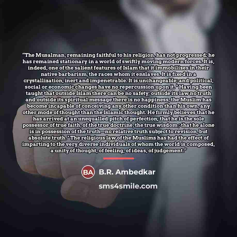 “The Musalman, remaining faithful to his religion, has not progressed; he has remained stationary in a world of swiftly moving modern forces. It is, indeed, one of the salient features of Islam that it immobilizes in their native barbarism, the races whom it enslaves. It is fixed in a…” quote by B.R. Ambedkar