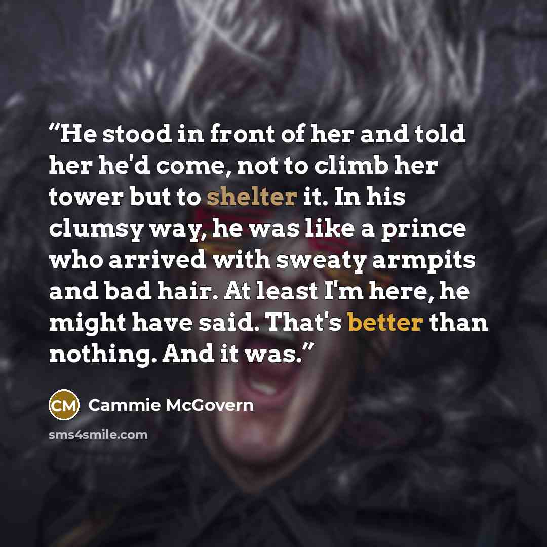 “He stood in front of her and told her he'd come, not to climb her tower but to shelter it. In his clumsy way, he was like a prince who arrived with sweaty armpits and bad hair. At least I'm here, he might have said. That's better than nothing. And it was.” quote by Cammie McGovern