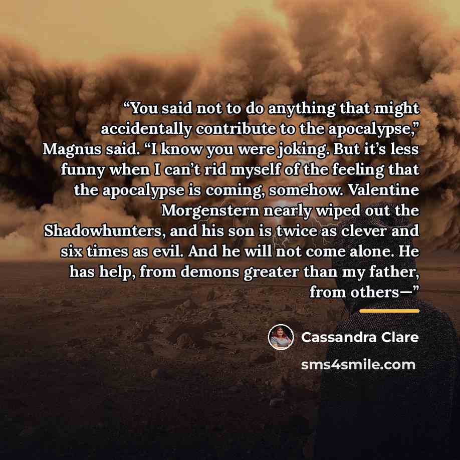 “You said not to do anything that might accidentally contribute to the apocalypse,” Magnus said. “I know you were joking. But it’s less funny when I can’t rid myself of the feeling that the apocalypse is coming, somehow. Valentine Morgenstern nearly wiped out the Shadowhunters, and his son is twice…” quote by Cassandra Clare