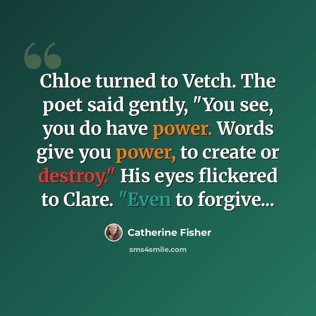 “Chloe turned to Vetch. The poet said gently, "You see, you do have power. Words give you power, to create or destroy." His eyes flickered to Clare. "Even to forgive...” quote by Catherine Fisher