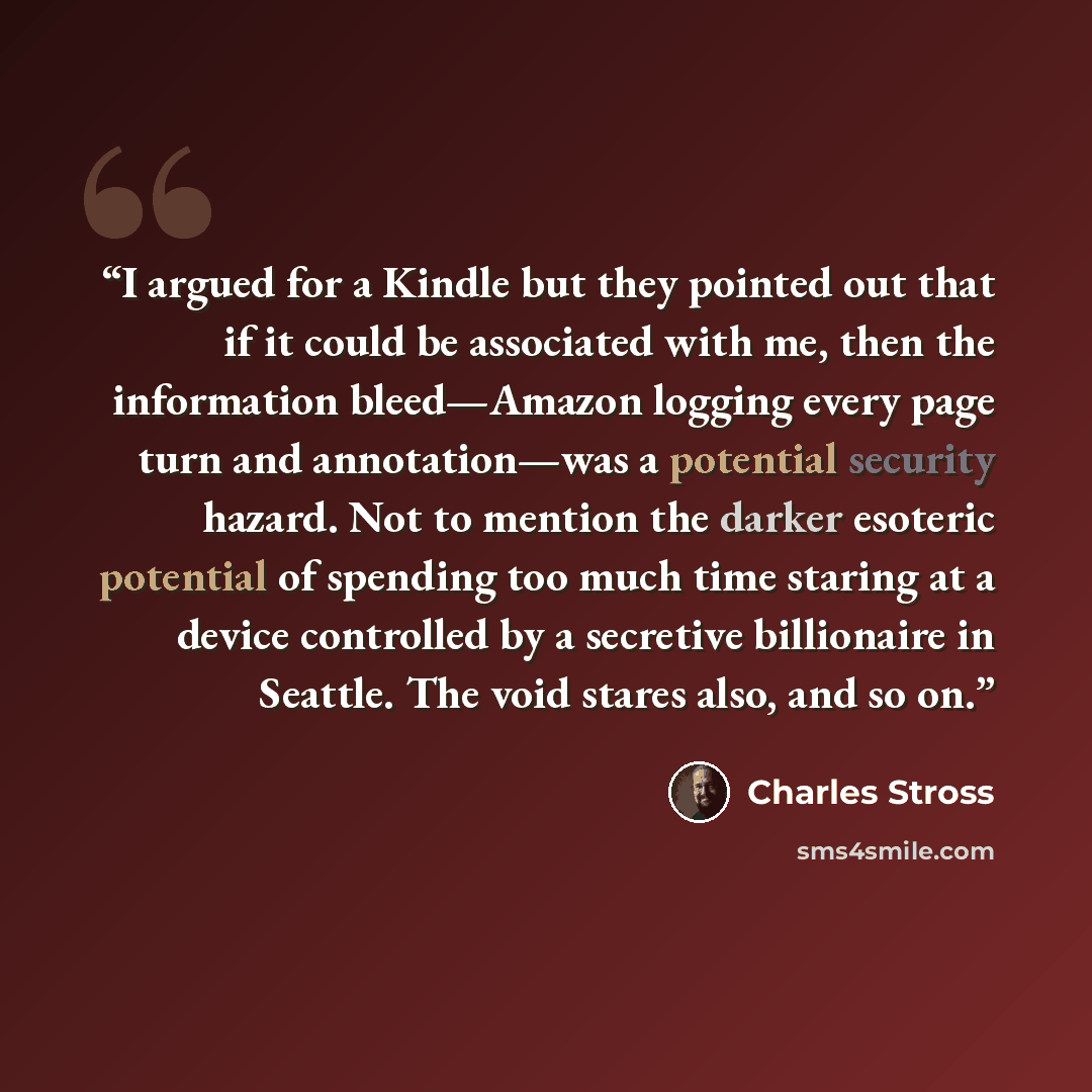 “I argued for a Kindle but they pointed out that if it could be associated with me, then the information bleed—Amazon logging every page turn and annotation—was a potential security hazard. Not to mention the darker esoteric potential of spending too much time staring at a device controlled by a…” quote by Charles Stross