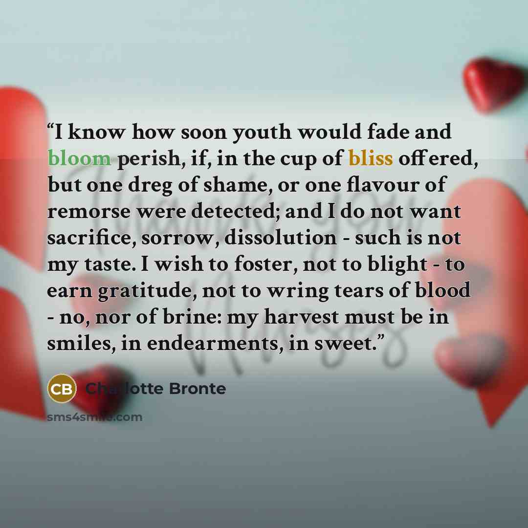 “I know how soon youth would fade and bloom perish, if, in the cup of bliss offered, but one dreg of shame, or one flavour of remorse were detected; and I do not want sacrifice, sorrow, dissolution - such is not my taste. I wish to foster, not to blight - to earn gratitude, not to wring tears of…” quote by Charlotte Brontë