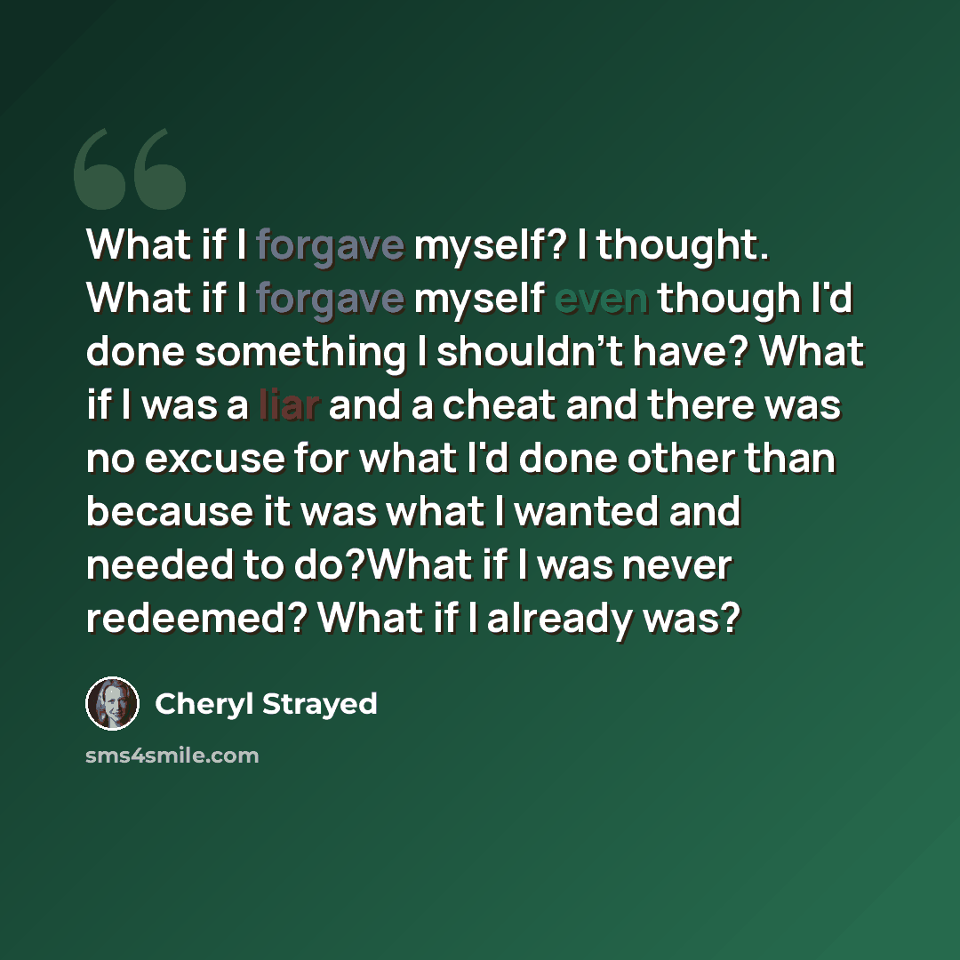 “What if I forgave myself? I thought. What if I forgave myself even though I'd done something I shouldn't have? What if I was a liar and a cheat and there was no excuse for what I'd done other than because it was what I wanted and needed to do?What if I was never redeemed? What if I already was?” quote by Cheryl Strayed