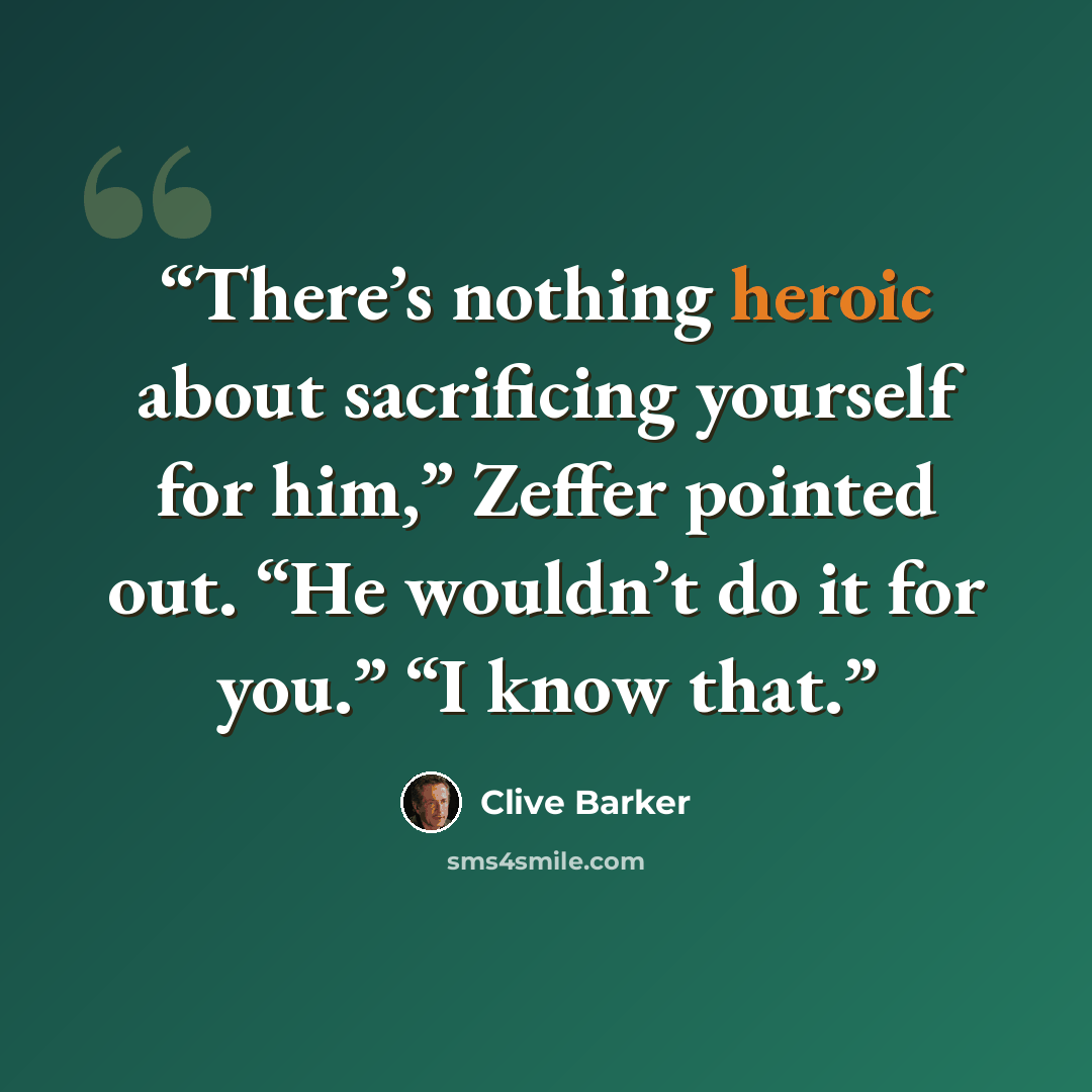 “There’s nothing heroic about sacrificing yourself for him,” Zeffer pointed out. “He wouldn’t do it for you.” “I know that.” quote by Clive Barker