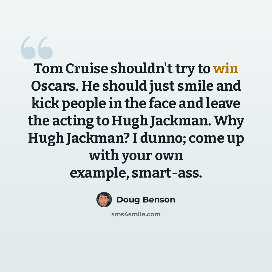 “Tom Cruise shouldn't try to win Oscars. He should just smile and kick people in the face and leave the acting to Hugh Jackman. Why Hugh Jackman? I dunno; come up with your own example, smart-ass.” quote by Doug Benson