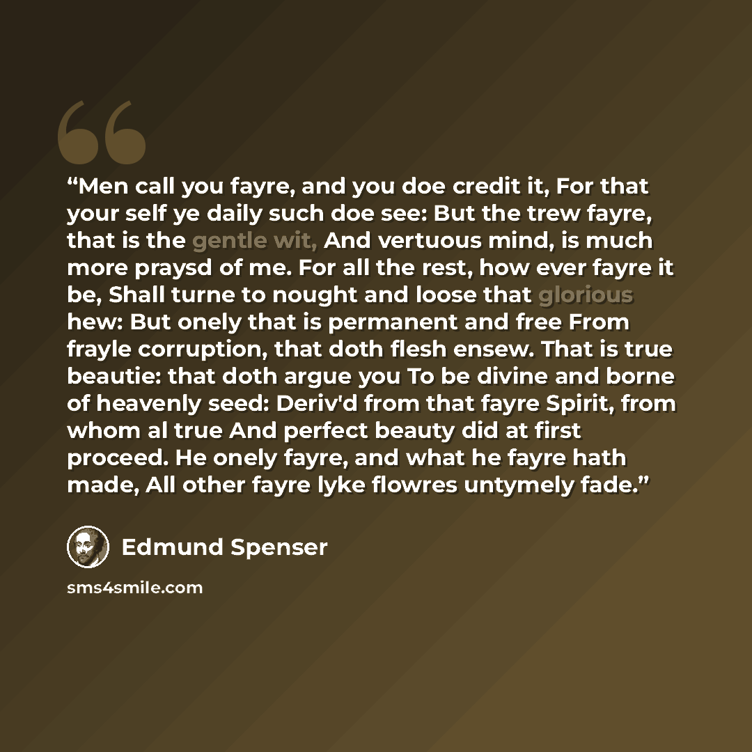 “Men call you fayre, and you doe credit it, For that your self ye daily such doe see: But the trew fayre, that is the gentle wit, And vertuous mind, is much more praysd of me. For all the rest, how ever fayre it be, Shall turne to nought and loose that glorious hew: But onely that is permanent and…” quote by Edmund Spenser