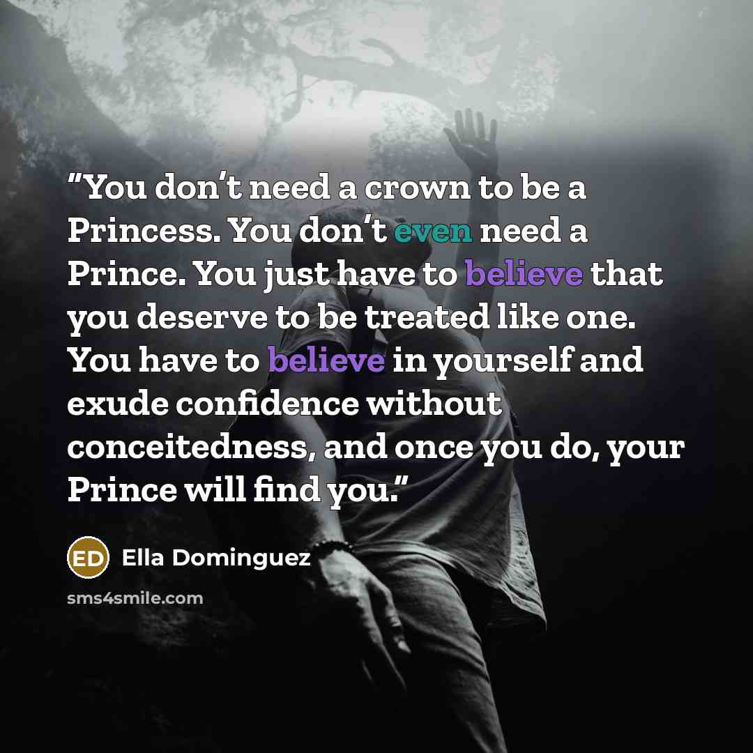 “You don’t need a crown to be a Princess. You don’t even need a Prince. You just have to believe that you deserve to be treated like one. You have to believe in yourself and exude confidence without conceitedness, and once you do, your Prince will find you.” quote by Ella Dominguez