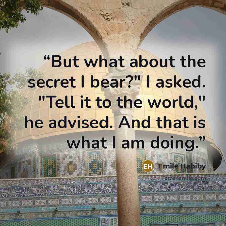 “But what about the secret I bear?" I asked. "Tell it to the world," he advised. And that is what I am doing.” quote by Emile Habiby