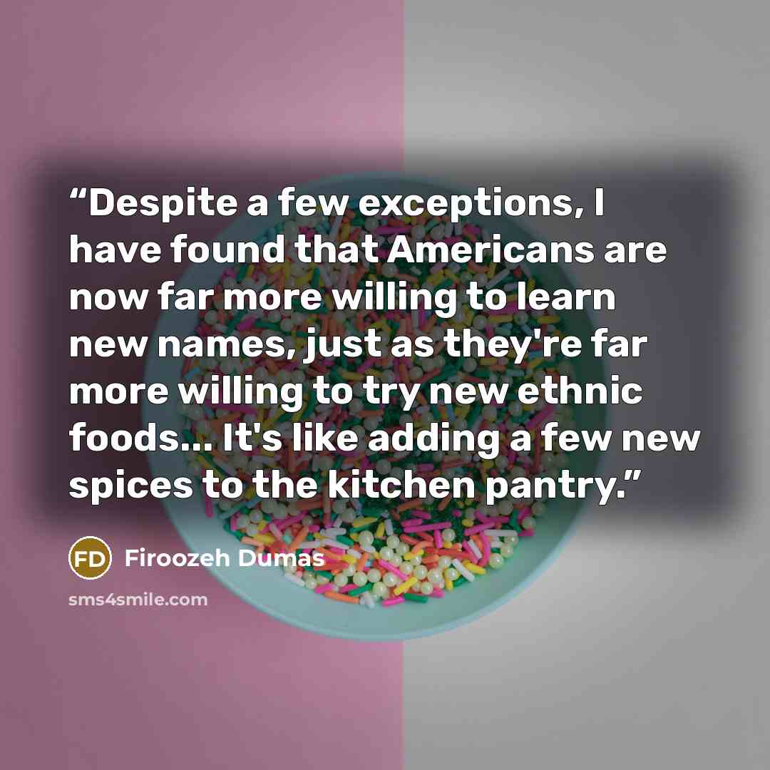 “Despite a few exceptions, I have found that Americans are now far more willing to learn new names, just as they're far more willing to try new ethnic foods... It's like adding a few new spices to the kitchen pantry.” quote by Firoozeh Dumas