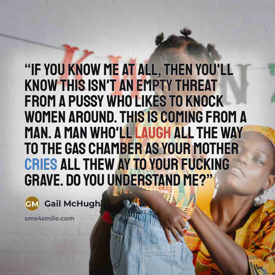 “If you know me at all, then you'll know this isn't an empty threat from a pussy who likes to knock women around. This is coming from a man. A man who'll laugh all the way to the gas chamber as your mother cries all thew ay to your fucking grave. Do you understand me?” quote by Gail McHugh
