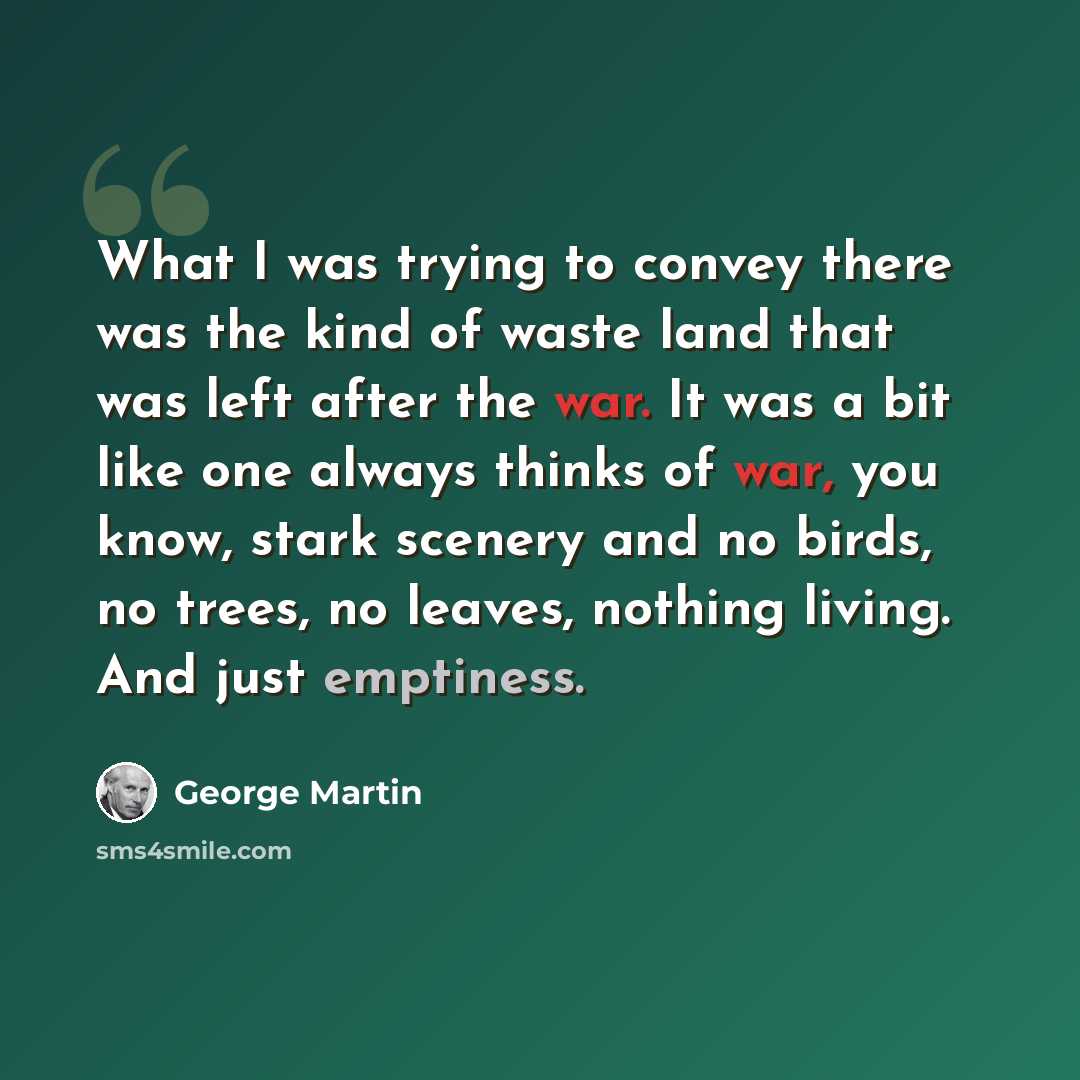 “What I was trying to convey there was the kind of waste land that was left after the war. It was a bit like one always thinks of war, you know, stark scenery and no birds, no trees, no leaves, nothing living. And just emptiness.” quote by George Martin