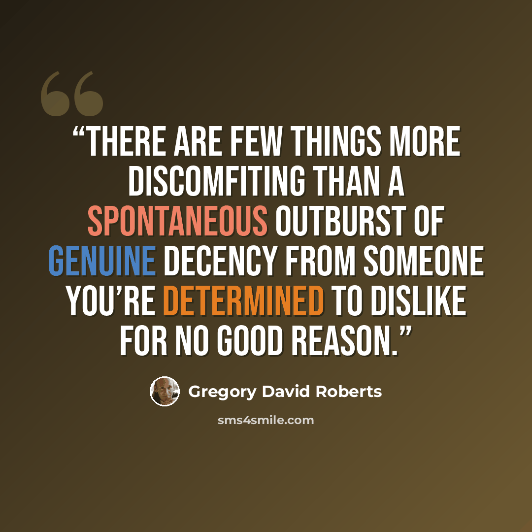 “There are few things more discomfiting than a spontaneous outburst of genuine decency from someone you’re determined to dislike for no good reason.” quote by Gregory David Roberts