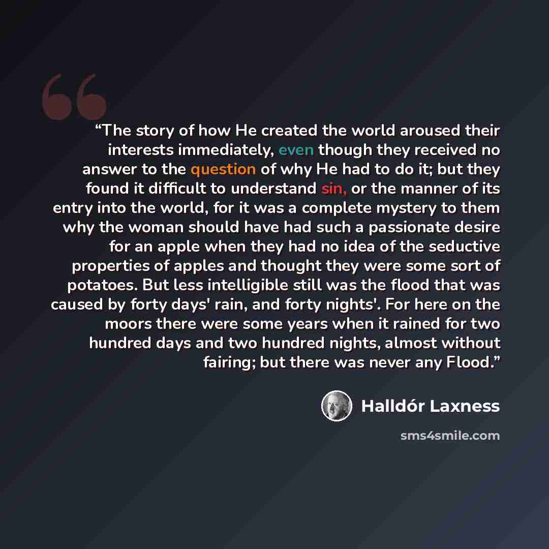“The story of how He created the world aroused their interests immediately, even though they received no answer to the question of why He had to do it; but they found it difficult to understand sin, or the manner of its entry into the world, for it was a complete mystery to them why the woman…” quote by Halldór Laxness