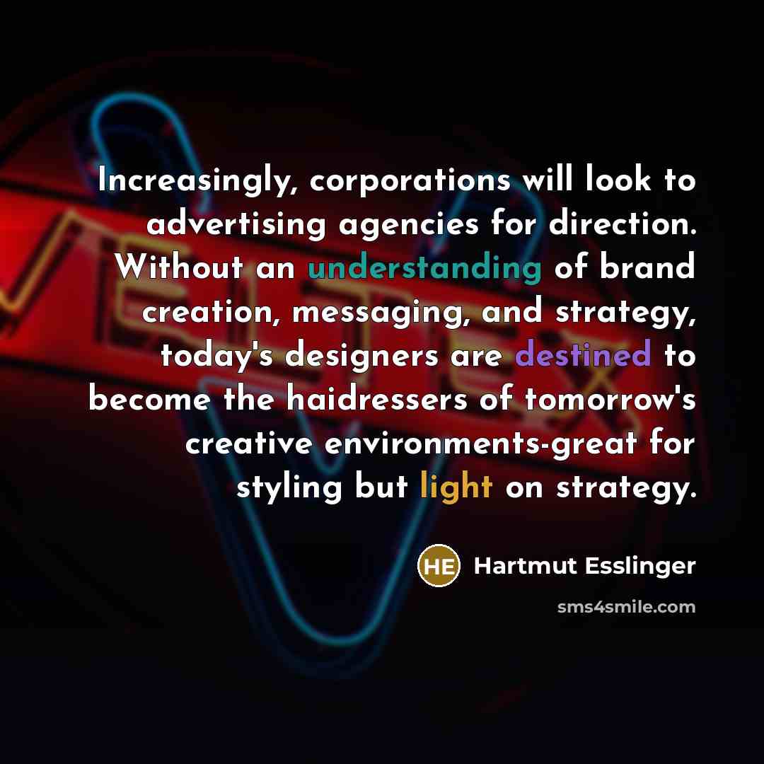 “Increasingly, corporations will look to advertising agencies for direction. Without an understanding of brand creation, messaging, and strategy, today's designers are destined to become the haidressers of tomorrow's creative environments-great for styling but light on strategy.” quote by Hartmut Esslinger