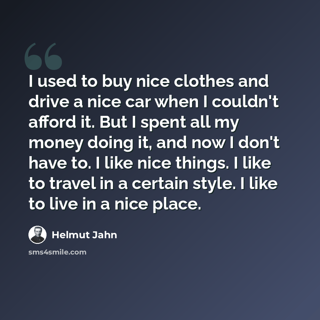 “I used to buy nice clothes and drive a nice car when I couldn't afford it. But I spent all my money doing it, and now I don't have to. I like nice things. I like to travel in a certain style. I like to live in a nice place.” quote by Helmut Jahn