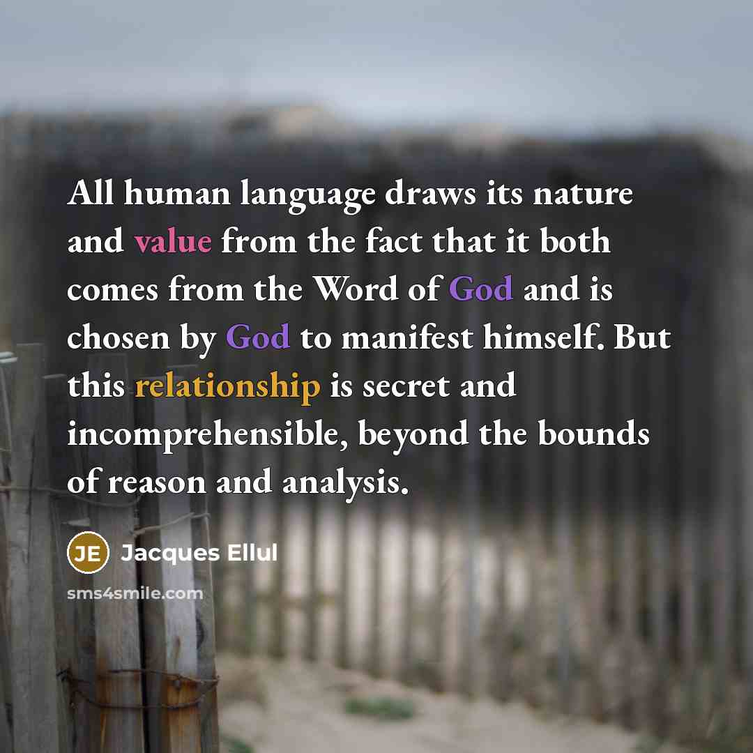 “All human language draws its nature and value from the fact that it both comes from the Word of God and is chosen by God to manifest himself. But this relationship is secret and incomprehensible, beyond the bounds of reason and analysis.” quote by Jacques Ellul