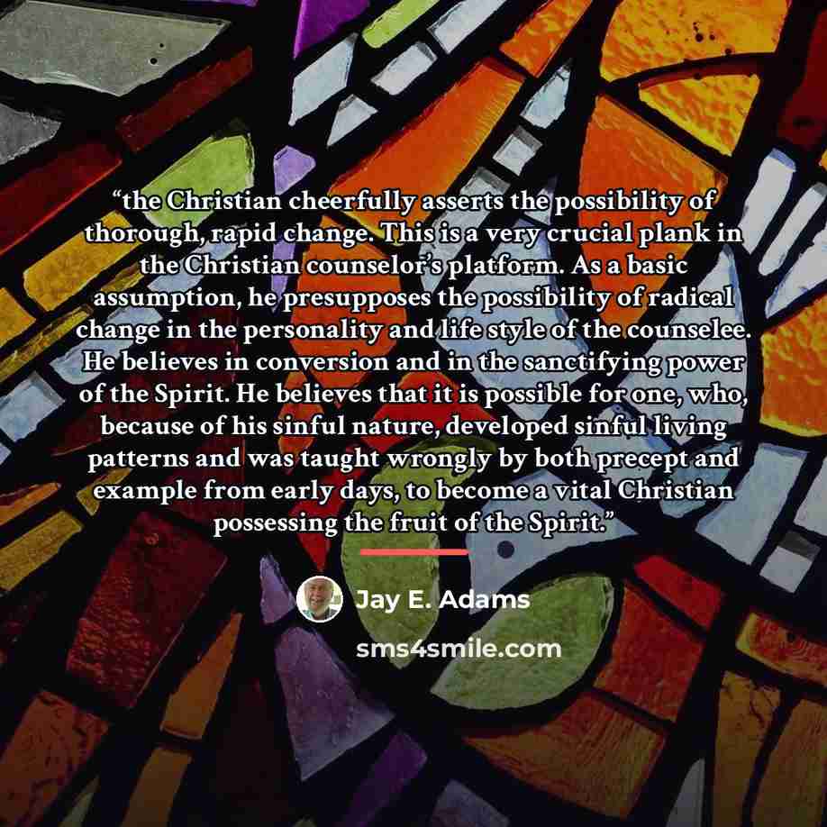 “the Christian cheerfully asserts the possibility of thorough, rapid change. This is a very crucial plank in the Christian counselor’s platform. As a basic assumption, he presupposes the possibility of radical change in the personality and life style of the counselee. He believes in conversion and…” quote by Jay E. Adams