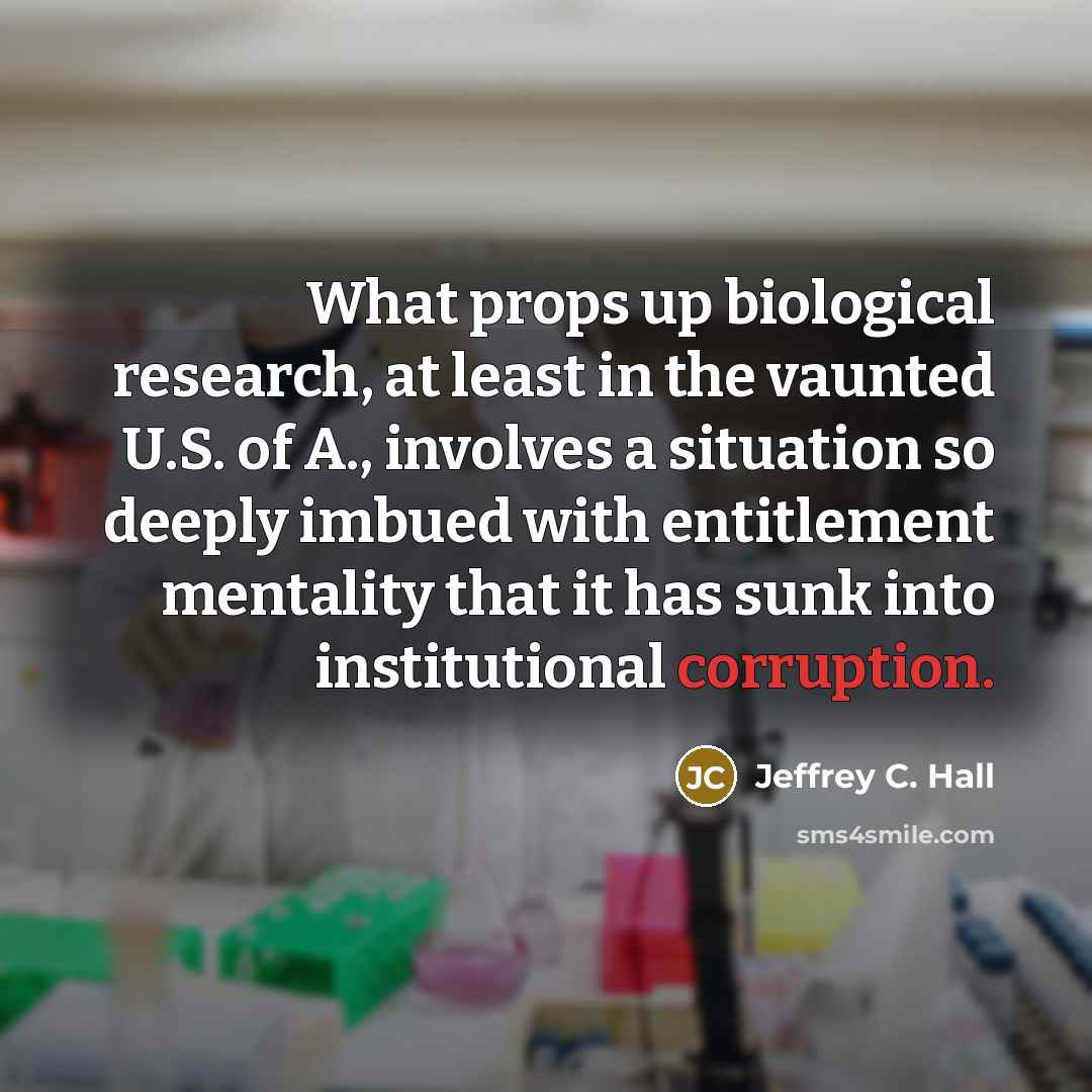 “What props up biological research, at least in the vaunted U.S. of A., involves a situation so deeply imbued with entitlement mentality that it has sunk into institutional corruption.” quote by Jeffrey C. Hall