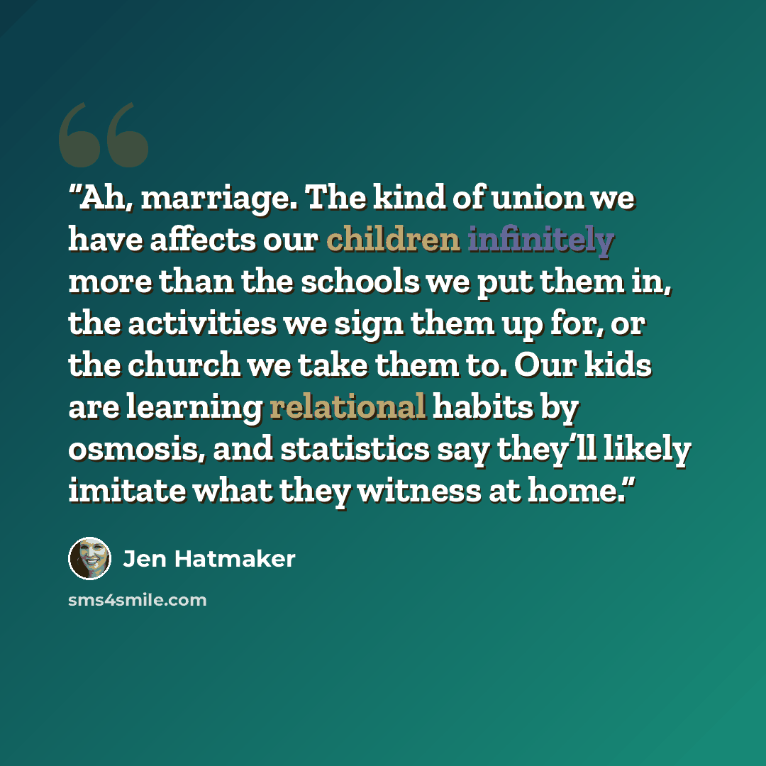 “Ah, marriage. The kind of union we have affects our children infinitely more than the schools we put them in, the activities we sign them up for, or the church we take them to. Our kids are learning relational habits by osmosis, and statistics say they’ll likely imitate what they witness at home.” quote by Jen Hatmaker