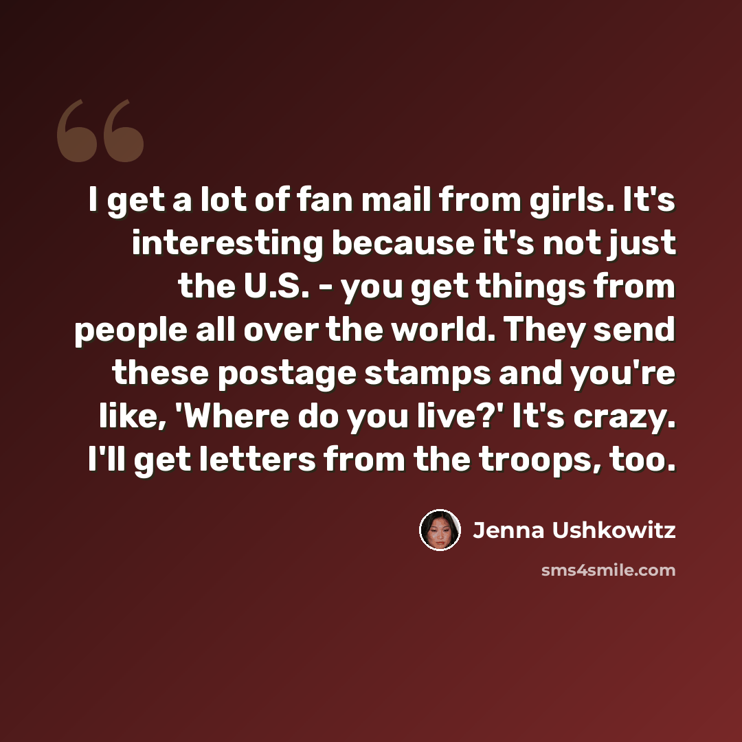 “I get a lot of fan mail from girls. It's interesting because it's not just the U.S. - you get things from people all over the world. They send these postage stamps and you're like, 'Where do you live?' It's crazy. I'll get letters from the troops, too.” quote by Jenna Ushkowitz