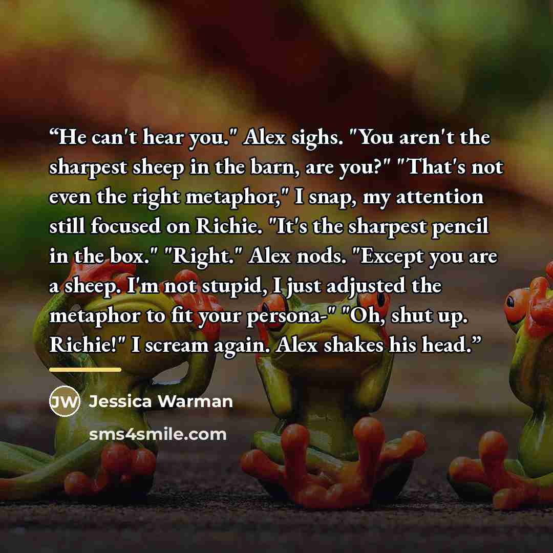 “He can't hear you." Alex sighs. "You aren't the sharpest sheep in the barn, are you?" "That's not even the right metaphor," I snap, my attention still focused on Richie. "It's the sharpest pencil in the box." "Right." Alex nods. "Except you are a sheep. I'm not stupid, I just adjusted the metaphor…” quote by Jessica Warman
