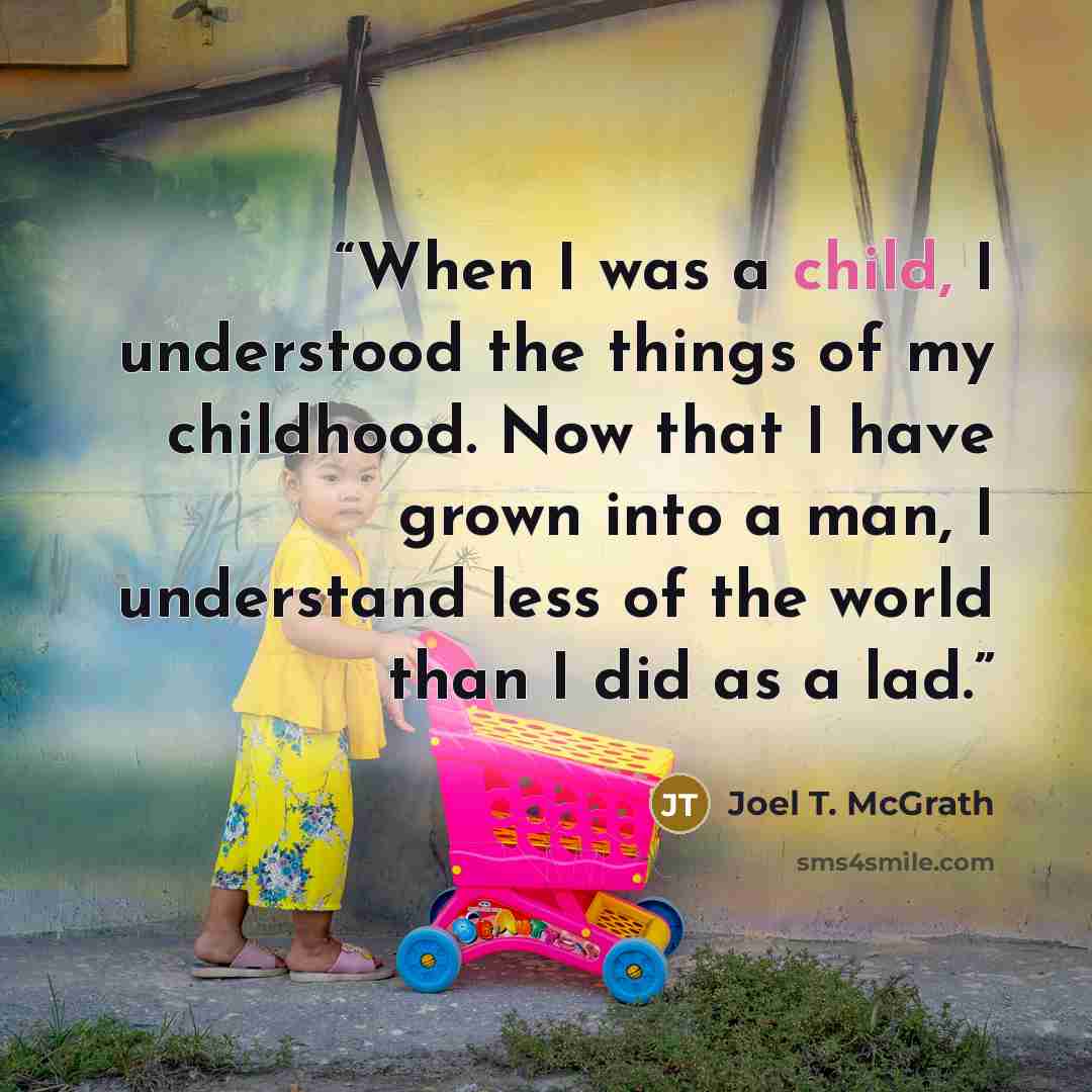 “When I was a child, I understood the things of my childhood. Now that I have grown into a man, I understand less of the world than I did as a lad.” quote by Joel T. McGrath