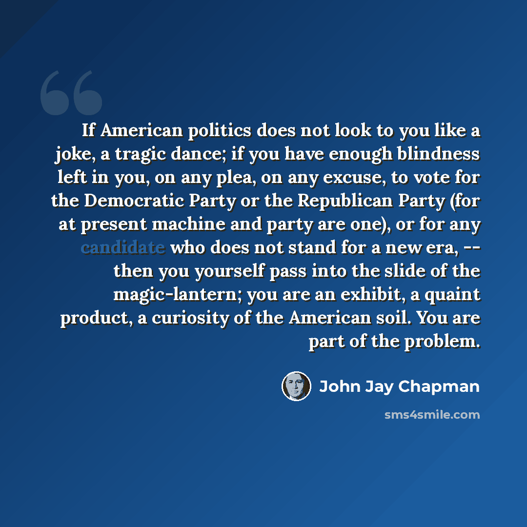 “If American politics does not look to you like a joke, a tragic dance; if you have enough blindness left in you, on any plea, on any excuse, to vote for the Democratic Party or the Republican Party (for at present machine and party are one), or for any candidate who does not stand for a new era…” quote by John Jay Chapman