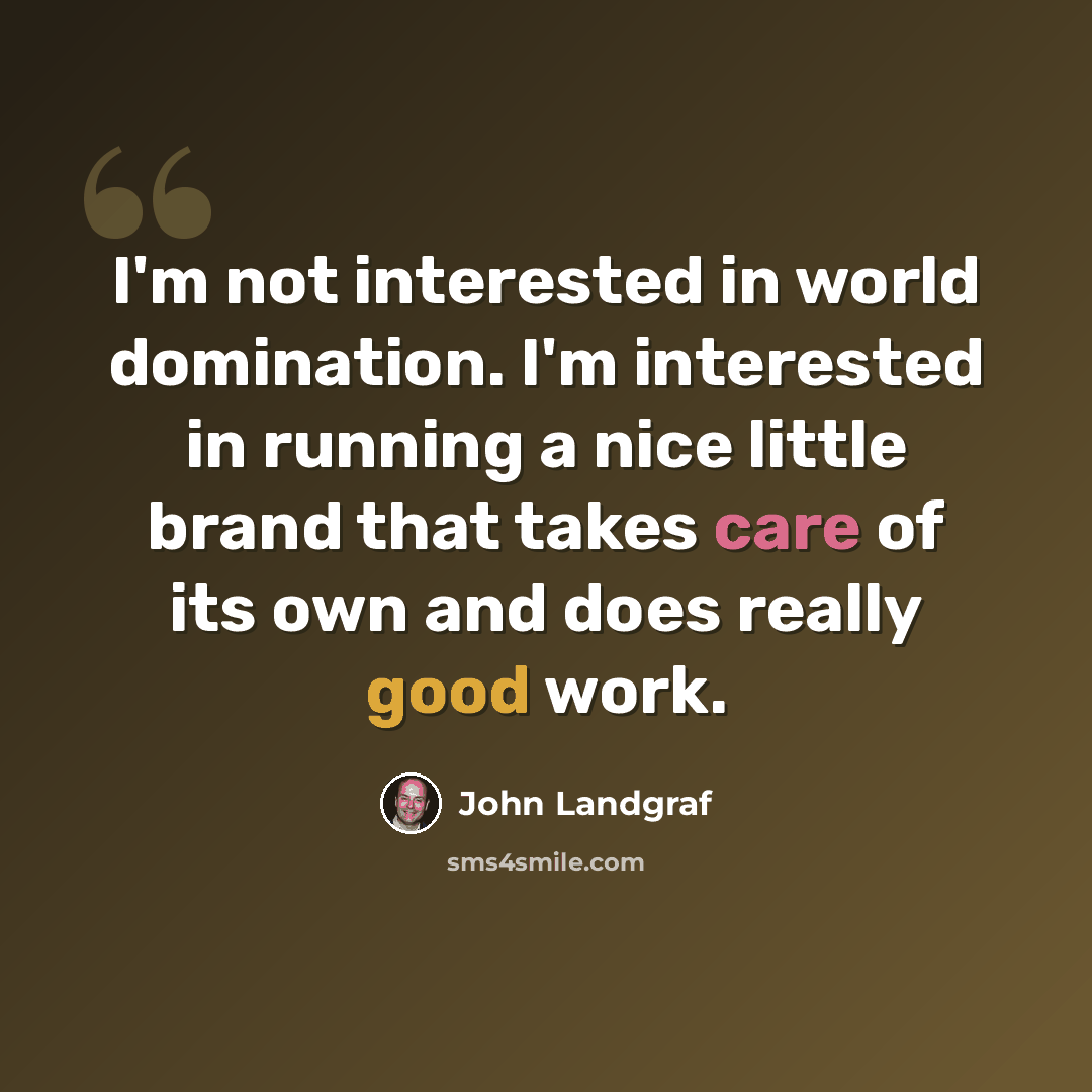 “I'm not interested in world domination. I'm interested in running a nice little brand that takes care of its own and does really good work.” quote by John Landgraf