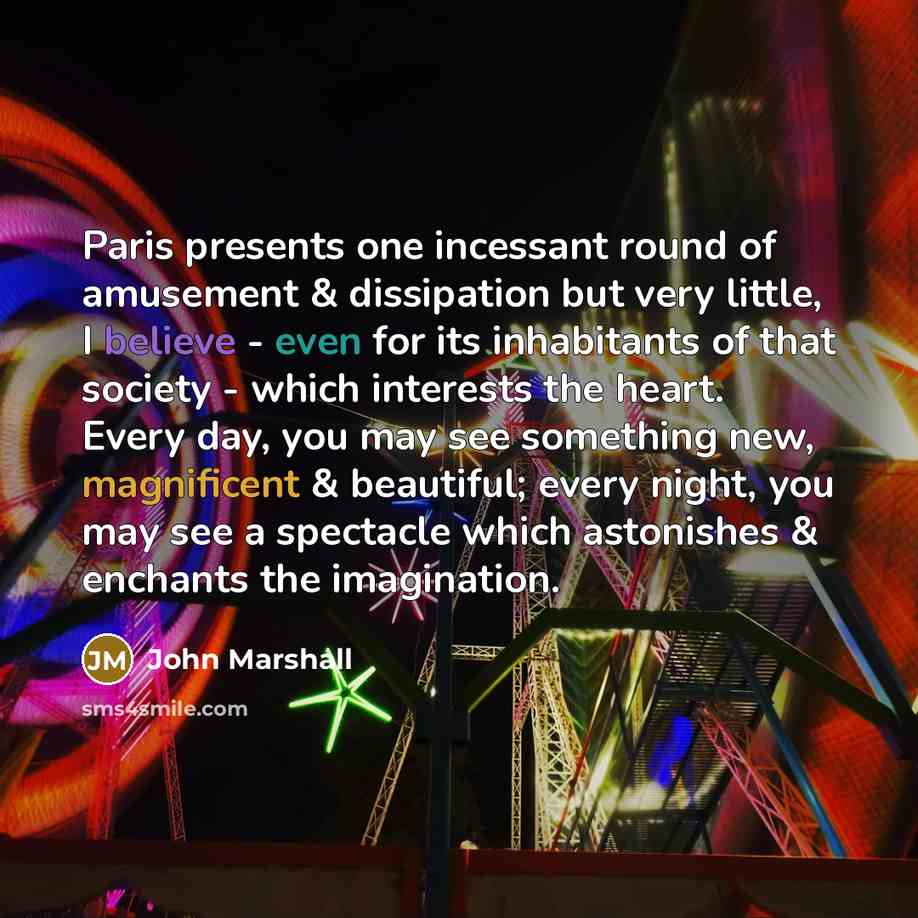 “Paris presents one incessant round of amusement & dissipation but very little, I believe - even for its inhabitants of that society - which interests the heart. Every day, you may see something new, magnificent & beautiful; every night, you may see a spectacle which astonishes & enchants the…” quote by John Marshall