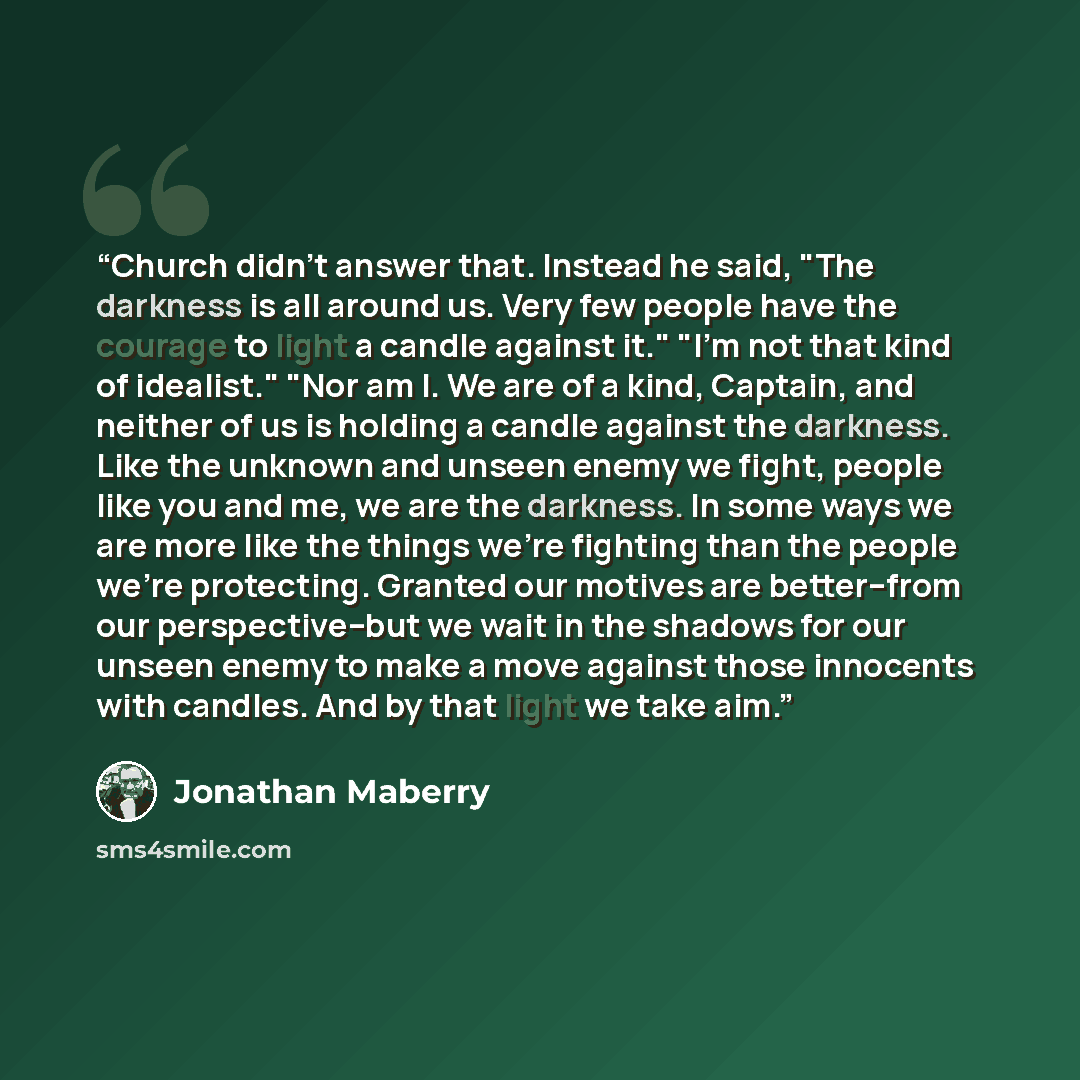 “Church didn't answer that. Instead he said, "The darkness is all around us. Very few people have the courage to light a candle against it." "I'm not that kind of idealist." "Nor am I. We are of a kind, Captain, and neither of us is holding a candle against the darkness. Like the unknown and unseen…” quote by Jonathan Maberry