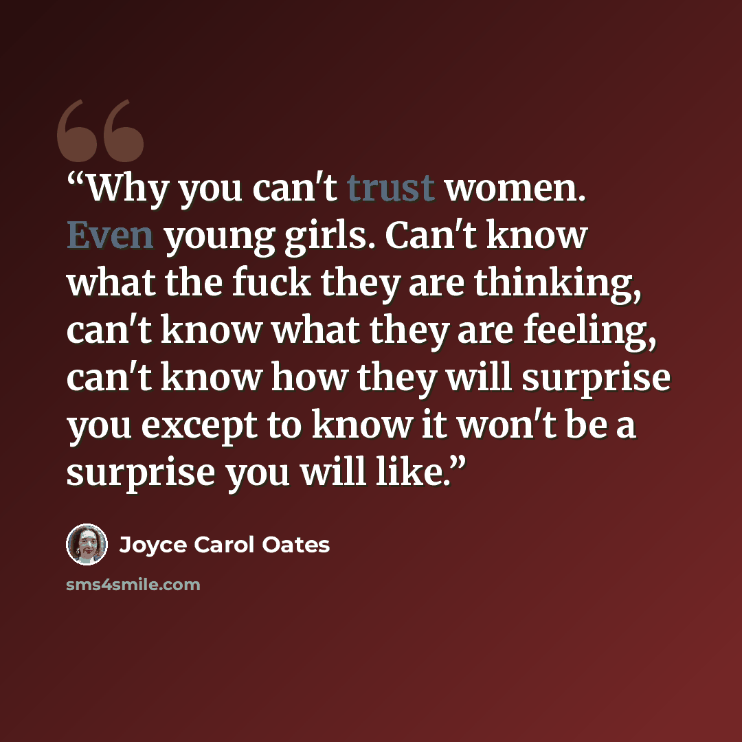 “Why you can't trust women. Even young girls. Can't know what the fuck they are thinking, can't know what they are feeling, can't know how they will surprise you except to know it won't be a surprise you will like.” quote by Joyce Carol Oates