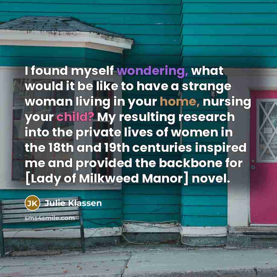 “I found myself wondering, what would it be like to have a strange woman living in your home, nursing your child? My resulting research into the private lives of women in the 18th and 19th centuries inspired me and provided the backbone for [Lady of Milkweed Manor] novel.” quote by Julie Klassen