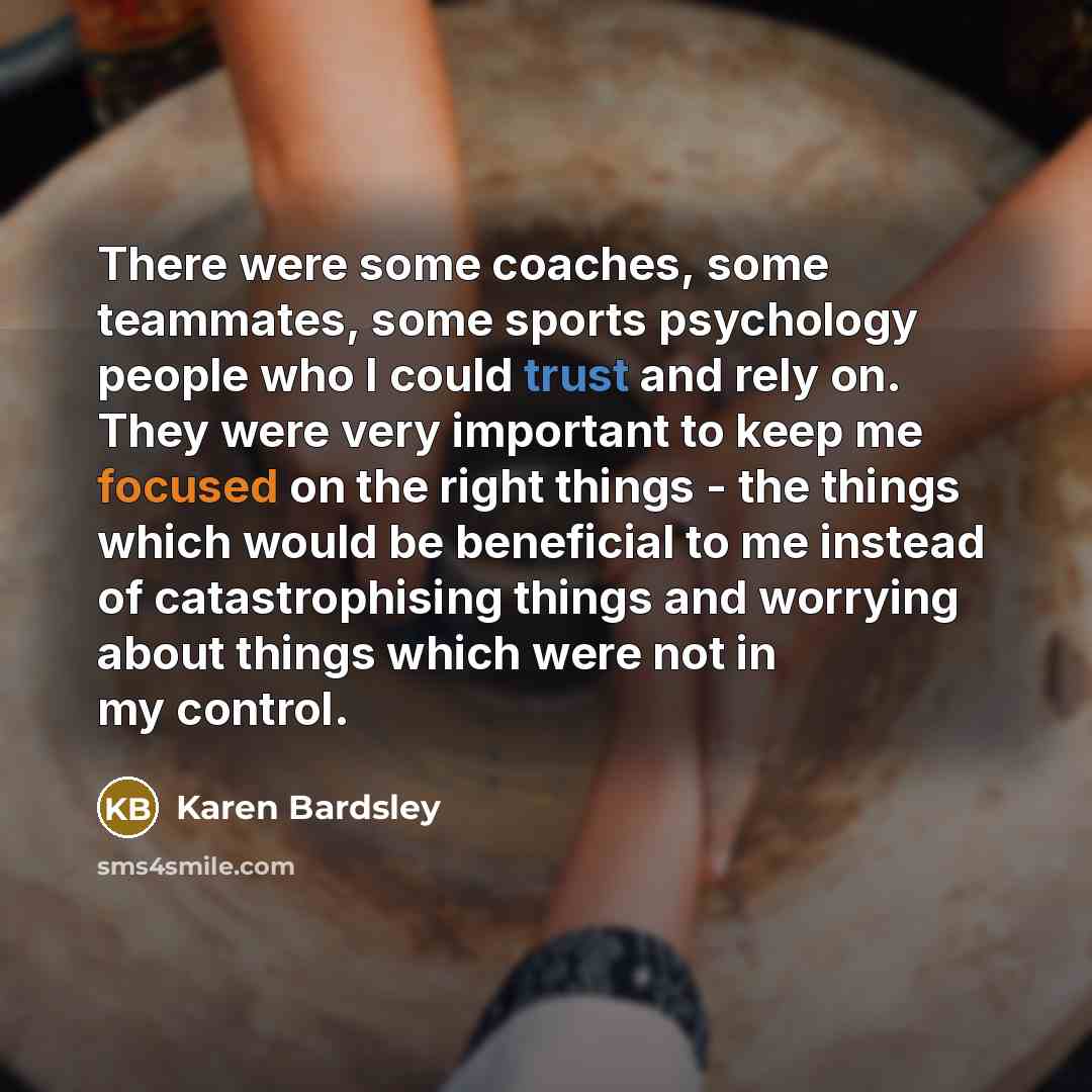 “There were some coaches, some teammates, some sports psychology people who I could trust and rely on. They were very important to keep me focused on the right things - the things which would be beneficial to me instead of catastrophising things and worrying about things which were not in my control.” quote by Karen Bardsley