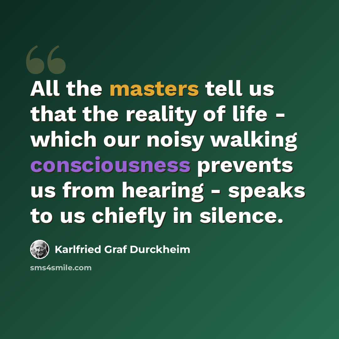 “All the masters tell us that the reality of life - which our noisy walking consciousness prevents us from hearing - speaks to us chiefly in silence.” quote by Karlfried Graf Durckheim