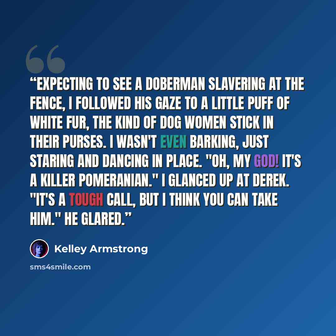 “Expecting to see a Doberman slavering at the fence, i followed his gaze to a little puff of white fur, the kind of dog women stick in their purses. I wasn't even barking, just staring and dancing in place. "Oh, my god! It's a killer Pomeranian." I glanced up at Derek. "It's a tough call, but i…” quote by Kelley Armstrong
