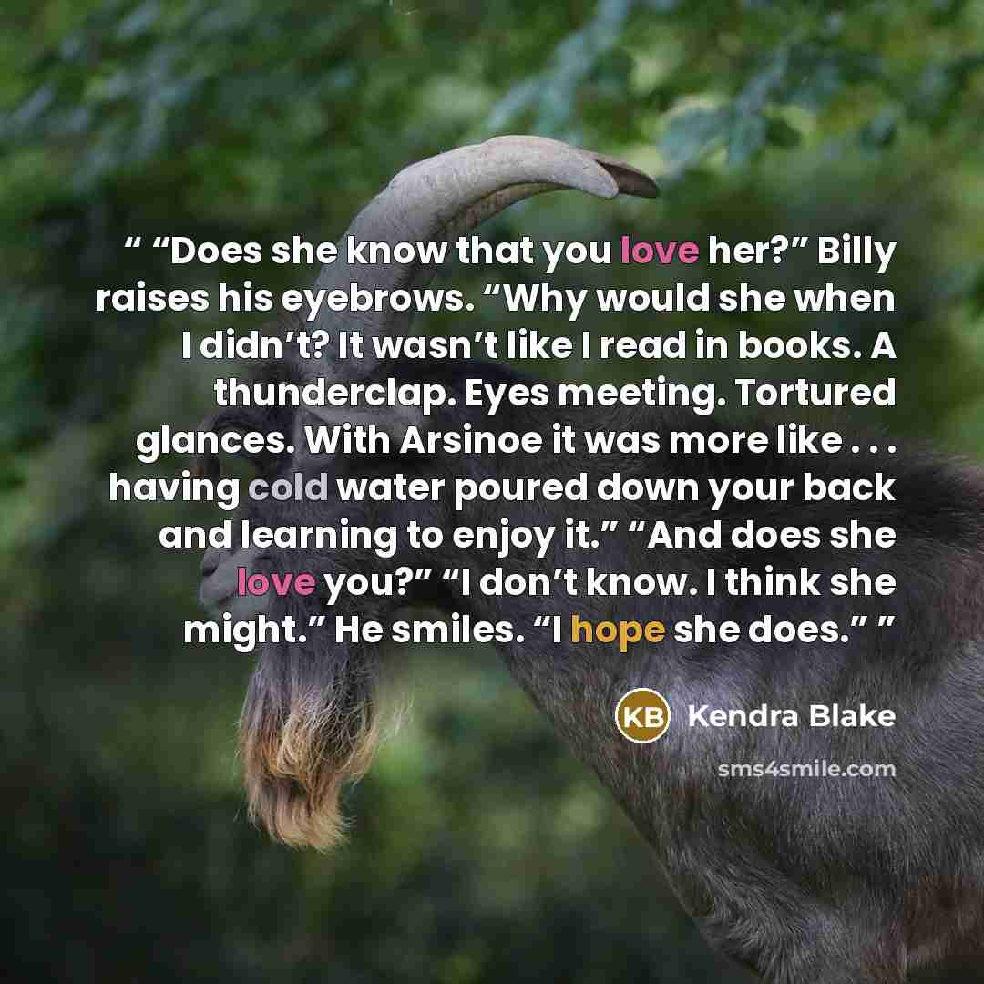 “Does she know that you love her?” Billy raises his eyebrows. “Why would she when I didn’t? It wasn’t like I read in books. A thunderclap. Eyes meeting. Tortured glances. With Arsinoe it was more like . . . having cold water poured down your back and learning to enjoy it.” “And does she love you?”…” quote by Kendra Blake